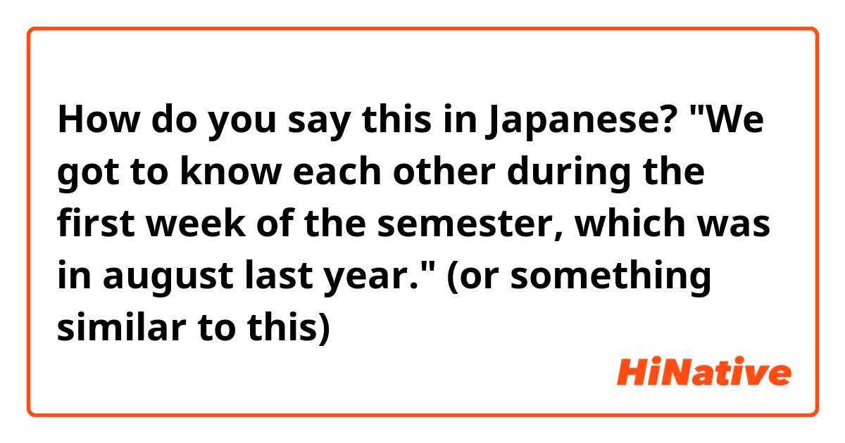 How do you say this in Japanese? "We got to know each other during the first week of the semester, which was in august last year." (or something similar to this)