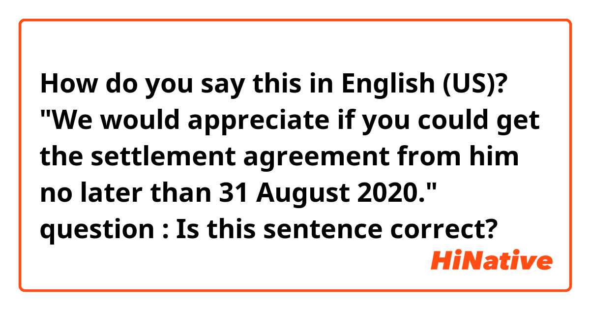 How do you say this in English (US)? "We would appreciate if you could get the settlement agreement from him no later than 31 August 2020." question : Is this sentence correct?