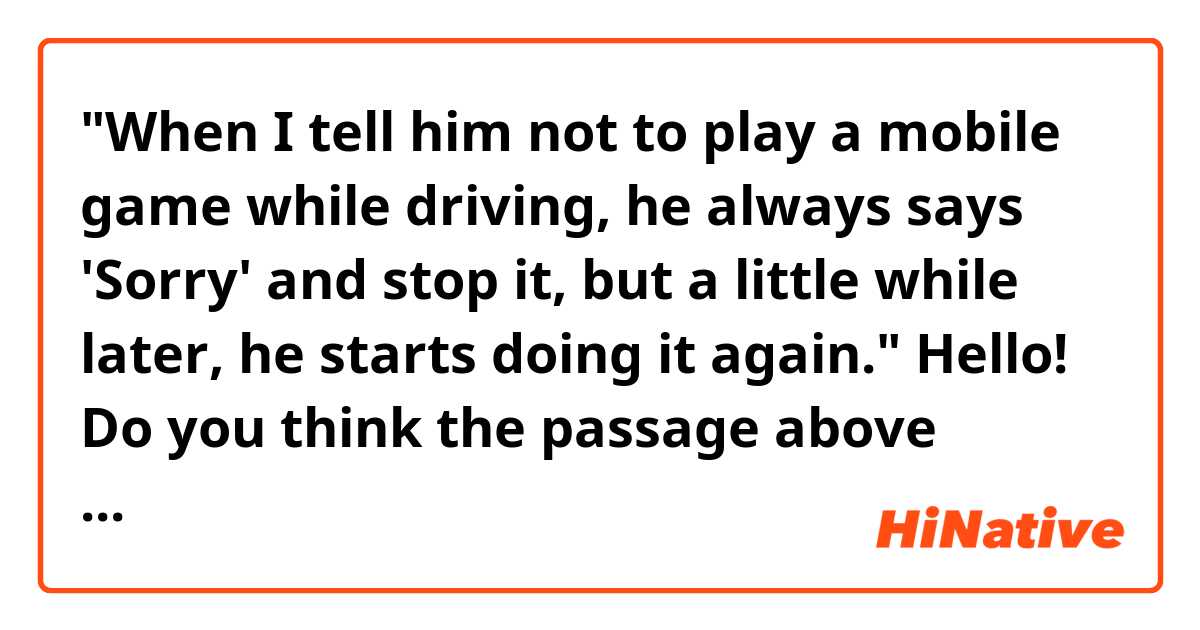 "When I tell him not to play a mobile game while driving, he always says 'Sorry' and stop it, but a little while later, he starts doing it again."

Hello! Do you think the passage above sounds natural? Thank you!