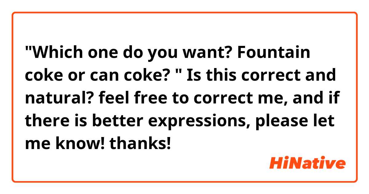 "Which  one  do  you  want? Fountain  coke  or  can  coke? "
Is  this  correct  and  natural? feel  free to  correct  me,  and  if  there  is  better  expressions,  please  let  me  know!  thanks!