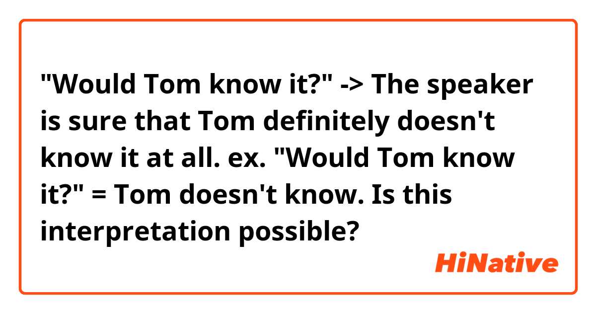"Would Tom know it?"

-> The speaker is sure that Tom definitely doesn't know it at all. 
ex. "Would Tom know it?" = Tom doesn't know.


Is this interpretation possible?