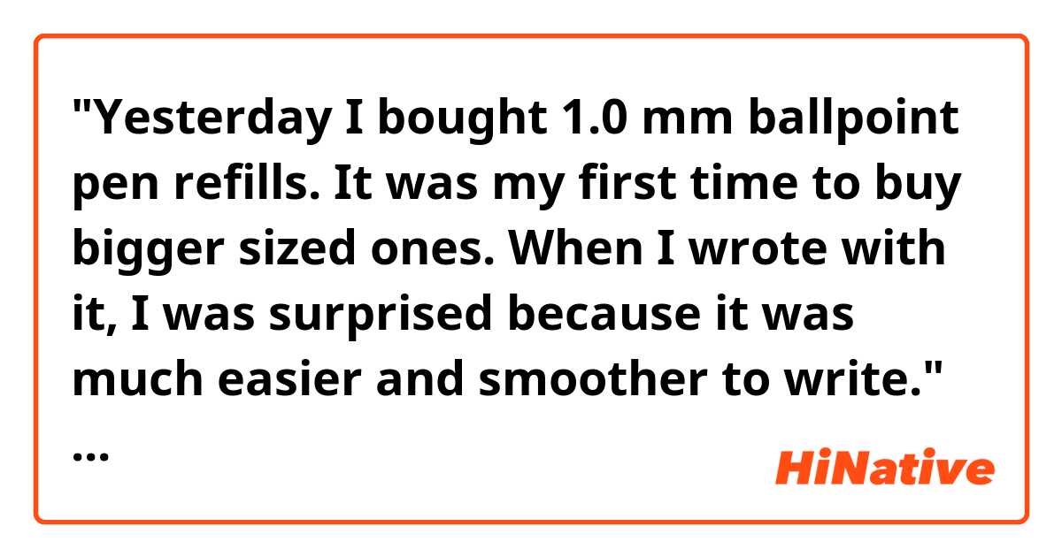 "Yesterday I bought 1.0 mm ballpoint pen refills. It was my first time to buy bigger sized ones. When I wrote with it, I was surprised because it was much easier and smoother to write."

Hello! Do you think the sentences above sound natural? Thank you.