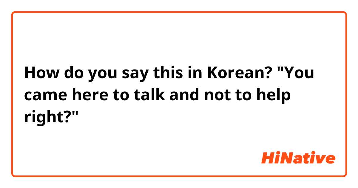How do you say this in Korean? "You came here to talk and not to help right?"