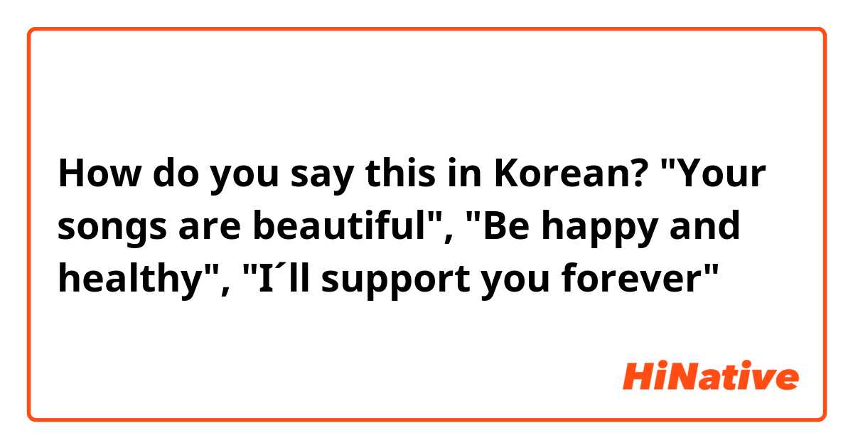 How do you say this in Korean? "Your songs are beautiful", "Be happy and healthy", "I´ll support you forever"