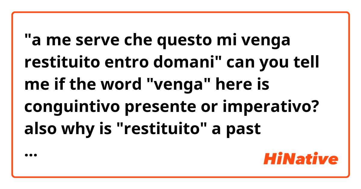 "a me serve che questo mi venga restituito entro domani" 
can you tell me if the word "venga" here is conguintivo presente or imperativo? also why is "restituito" a past participle but doesn't follow essere or avere?
sorry if this is a bit advanced. thanks