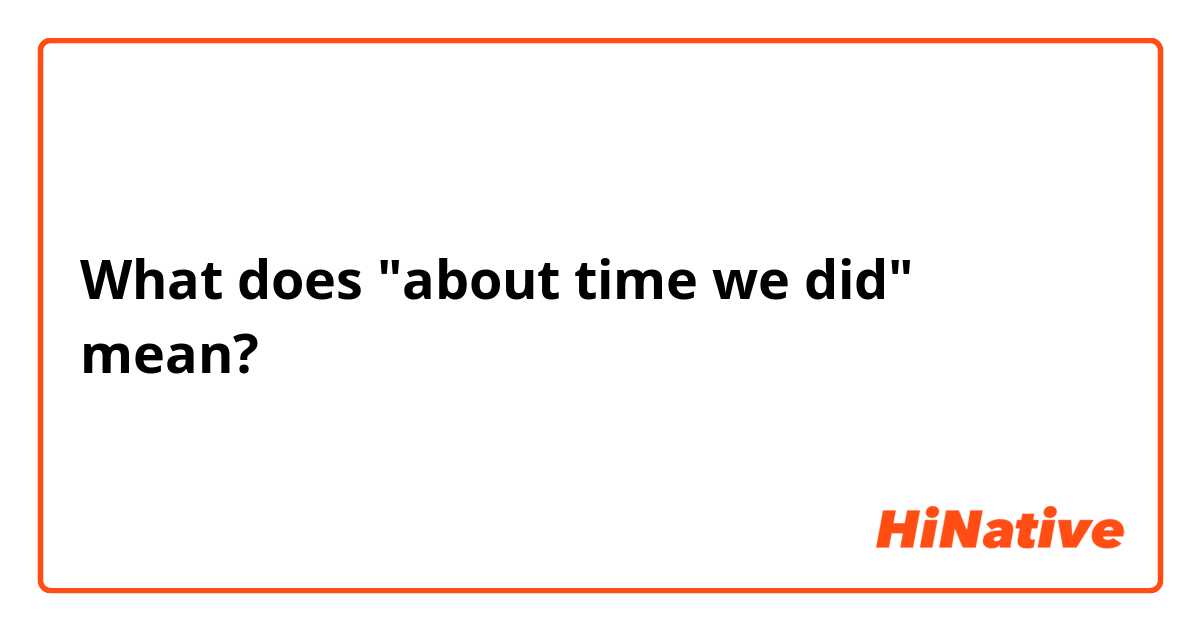 What does "about time we did" mean?