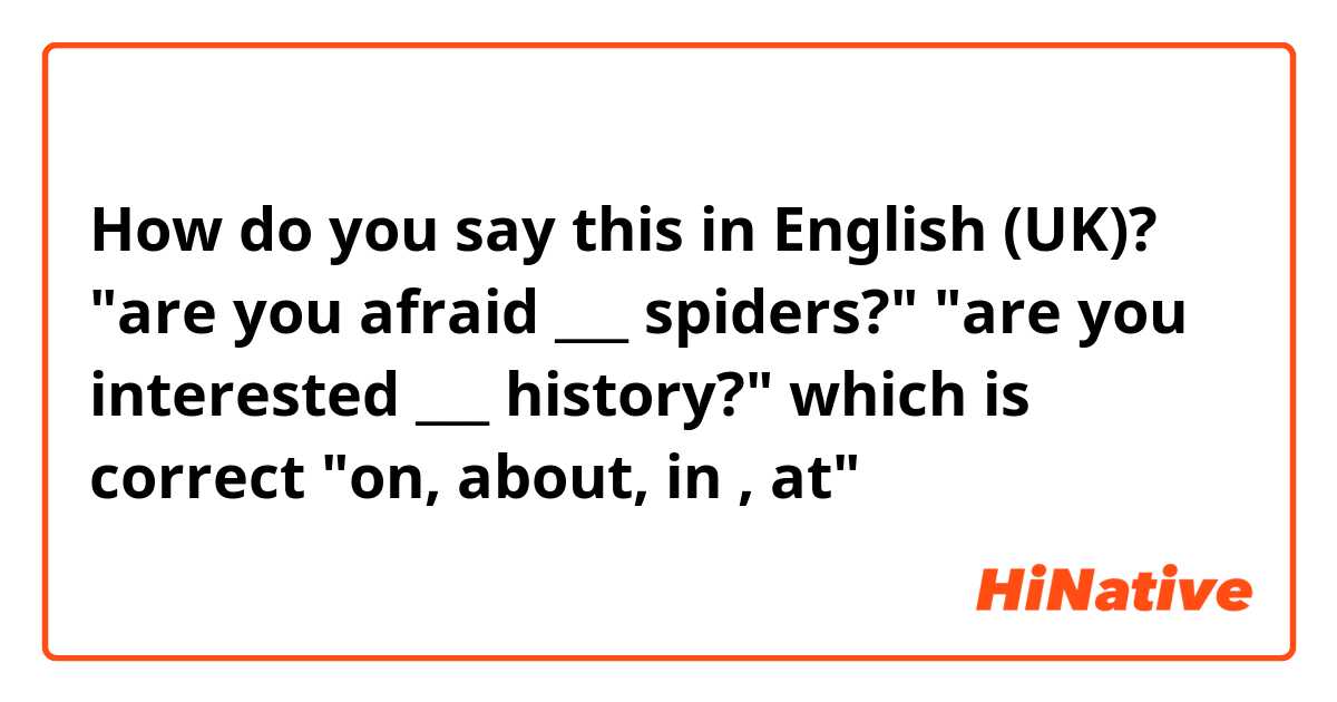 How do you say this in English (UK)? "are you afraid ___ spiders?" 
"are you interested ___ history?"
which is correct "on, about, in , at"