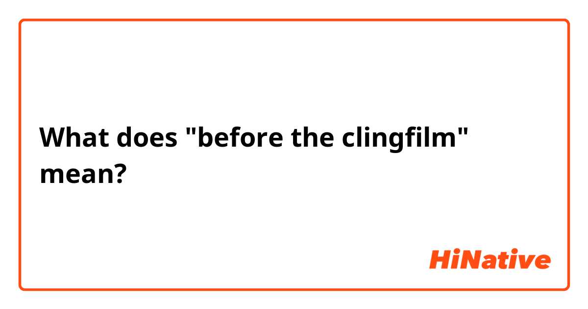 What does "before the clingfilm" mean?