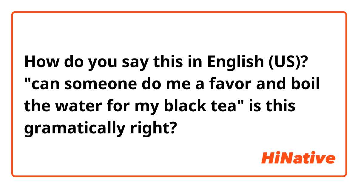 How do you say this in English (US)? "can someone do me a favor and boil the water for my black tea" is this gramatically right?