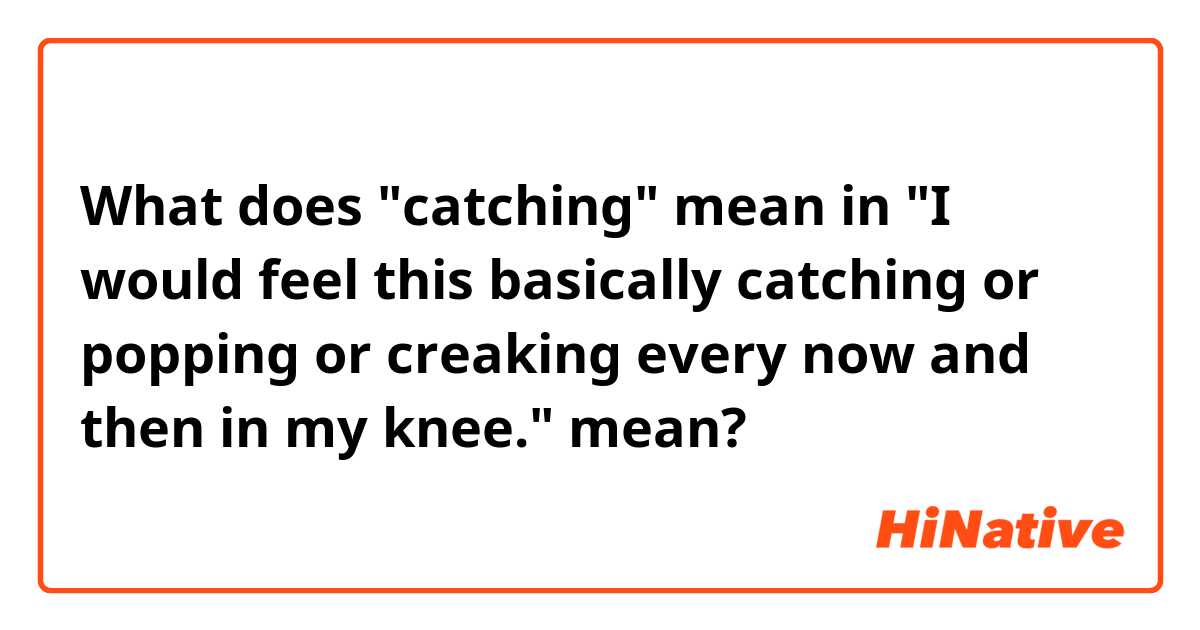What does "catching" mean in "I would feel this basically catching or popping or creaking every now and then in my knee." mean?