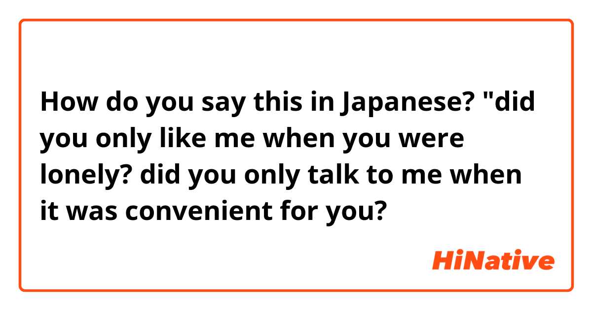 How do you say this in Japanese? 
"did you only like me when you were lonely? did you only talk to me when it was convenient for you? 