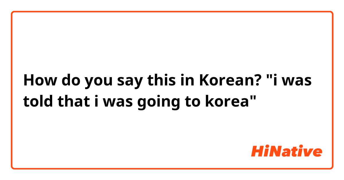 How do you say this in Korean? "i was told that i was going to korea"