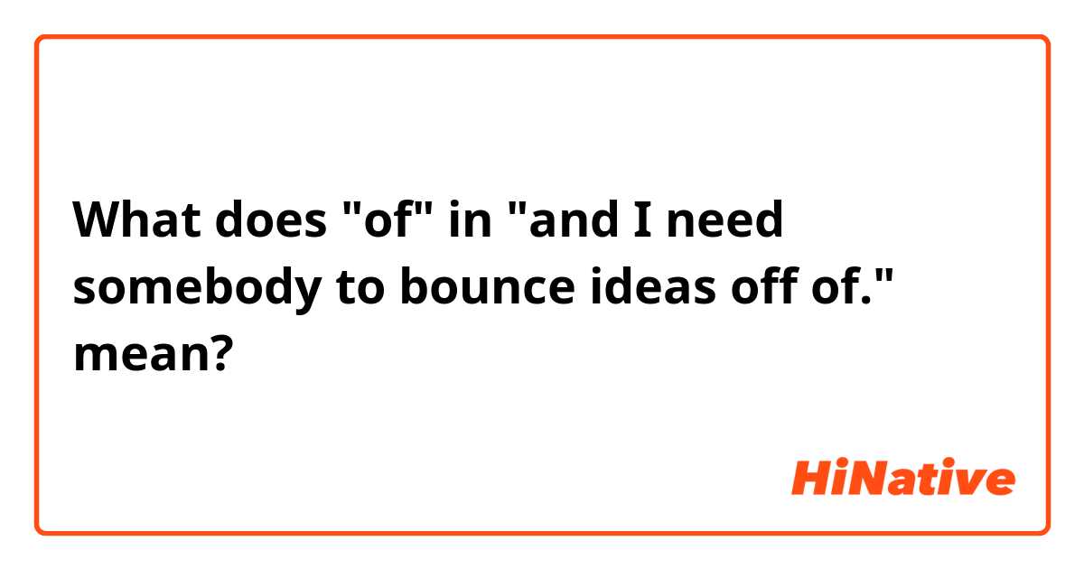 What does "of" in "and I need somebody to bounce ideas off of." mean?