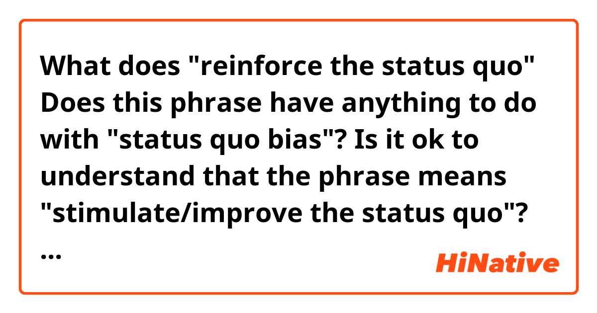 What does "reinforce the status quo"
Does this phrase have anything to do with "status quo bias"?
Is it ok to understand that the phrase means "stimulate/improve the status quo"? mean?