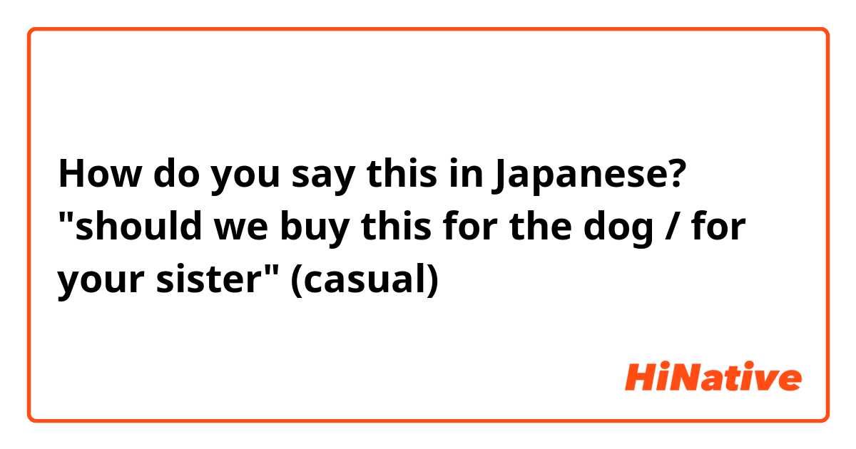 How do you say this in Japanese? "should we buy this for the dog / for your sister" (casual)