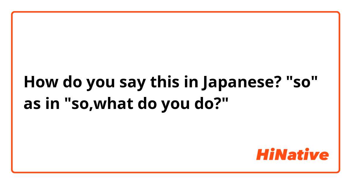 How do you say this in Japanese? "so" as in "so,what do you do?"