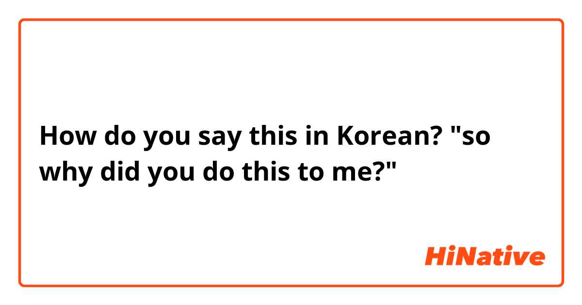 How do you say this in Korean? "so why did you do this to me?" 