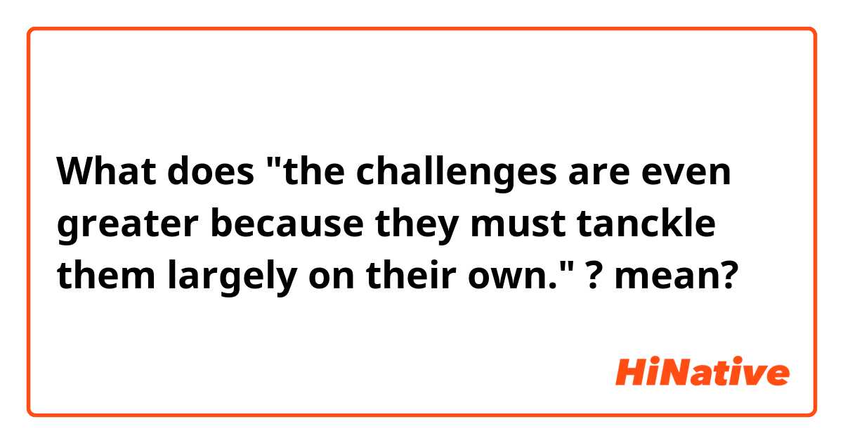 What does "the challenges are even greater because they must tanckle them largely on their own." ?   mean?
