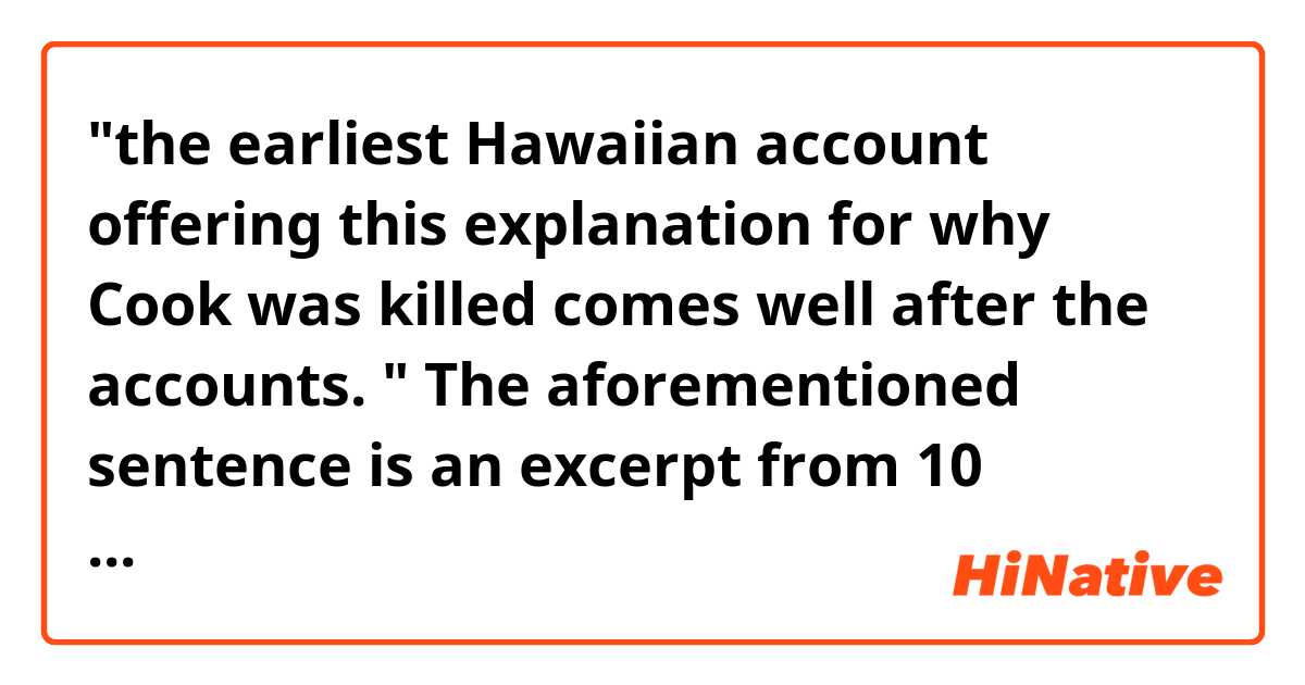 "the earliest Hawaiian account offering this explanation for why Cook was killed comes well after the accounts. "

The aforementioned sentence is an excerpt from 10 minutes history lesson video about Captain Cook.I am not sure what it means. 

Could someone paraphrase it? 

What word can "account" in this context be replaced with?

Please refer to the following link for the entire script if necessary;

https://nerdfighteria.info/v/2yXNrLTddME/
