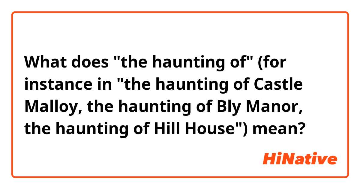 What does "the haunting of" (for instance in "the haunting of Castle Malloy, the haunting of Bly Manor, the haunting of Hill House") mean?