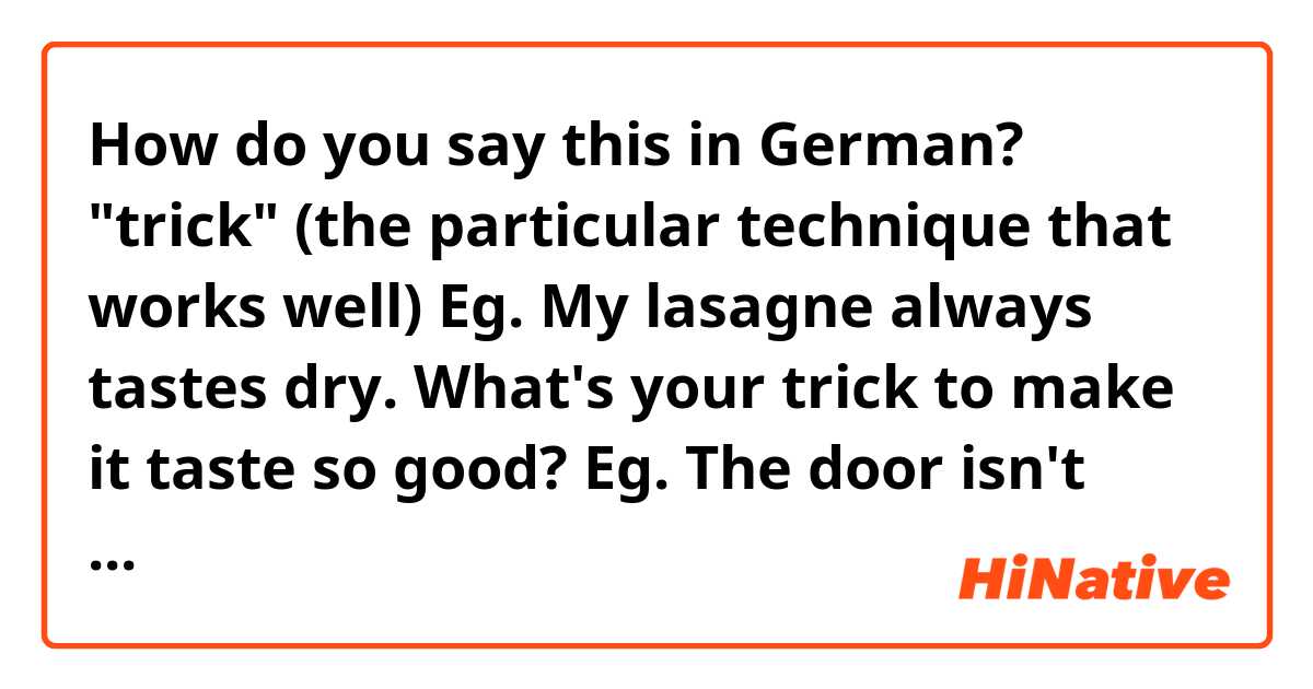 How do you say this in German? 
"trick" (the particular technique that works well)

Eg. My lasagne always tastes dry. What's your trick to make it taste so good?
Eg. The door isn't easy to close. There's a trick to it.
