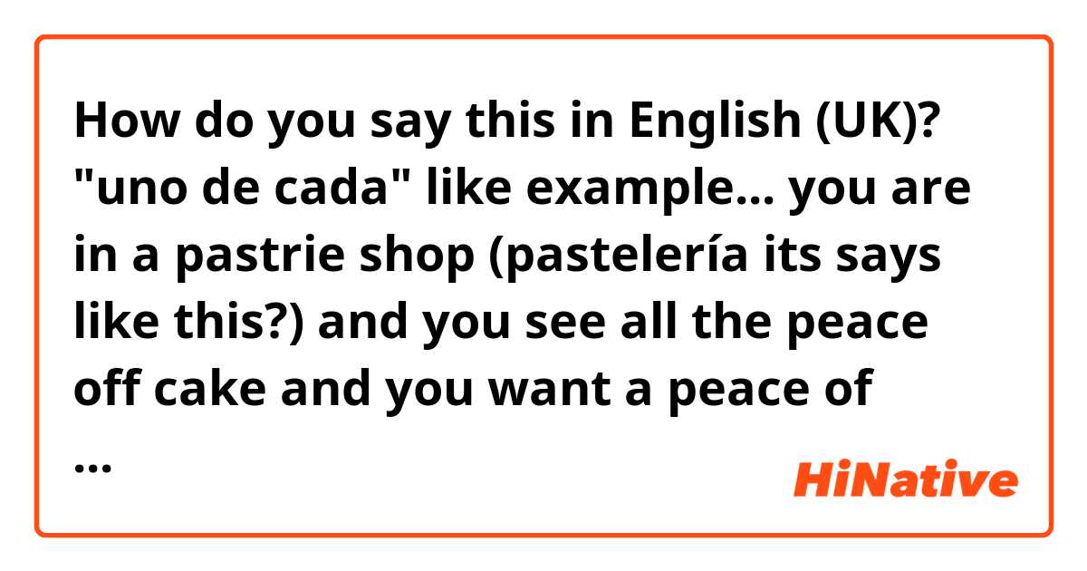 How do you say this in English (UK)? "uno de cada" like example... you are in a pastrie shop (pastelería its says like this?) and you see all the peace off cake and you want a peace of every one "uno de cada"