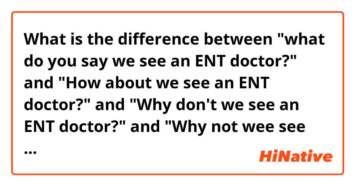 What is the difference between "what do you say we see an ENT doctor?" and "How about we see an ENT doctor?" and "Why don't we see an ENT doctor?" and "Why not wee see an ENT doctor"? ?