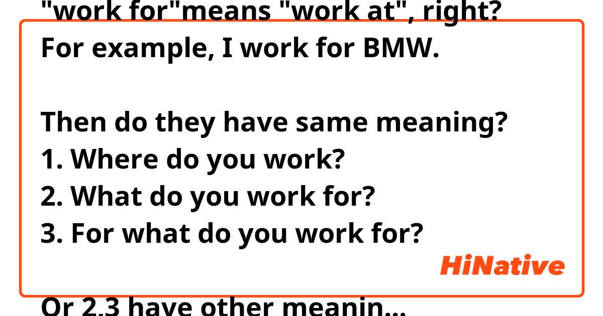 "work for"means "work at", right?
For example, I work for BMW.

Then do they have same meaning?
1. Where do you work?
2. What do you work for?
3. For what do you work for?

Or 2,3 have other meaning? Like why do you work? For what kind of reason do you work for?