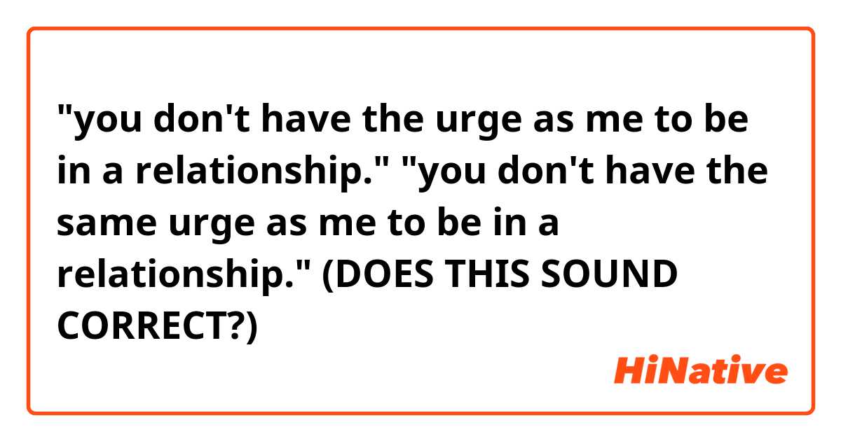 "you don't have the urge as me to be in a relationship."

"you don't have the same urge as me to be in a relationship."

(DOES THIS SOUND CORRECT?)