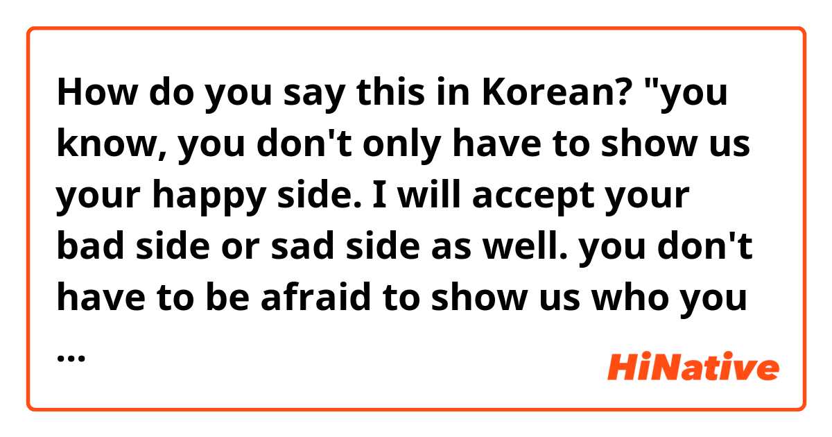 How do you say this in Korean? "you know, you don't only have to show us your happy side. I will accept your bad side or sad side as well. you don't have to be afraid to show us who you really are."