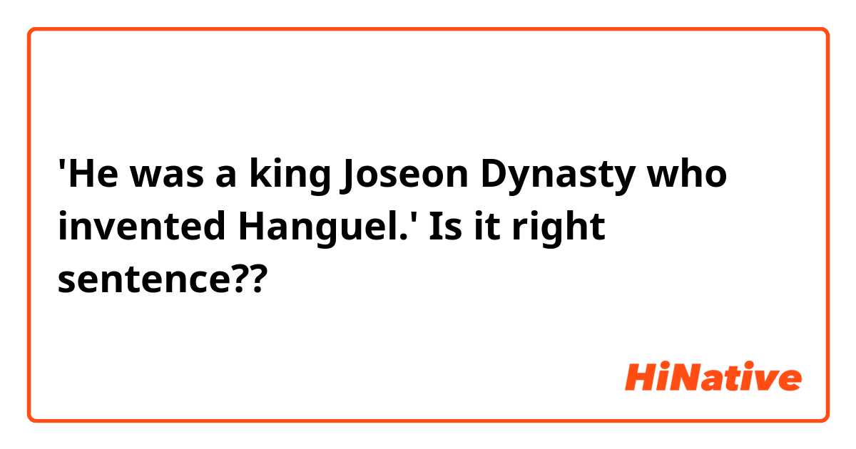 'He was a king Joseon Dynasty who invented Hanguel.'  Is it right sentence??
