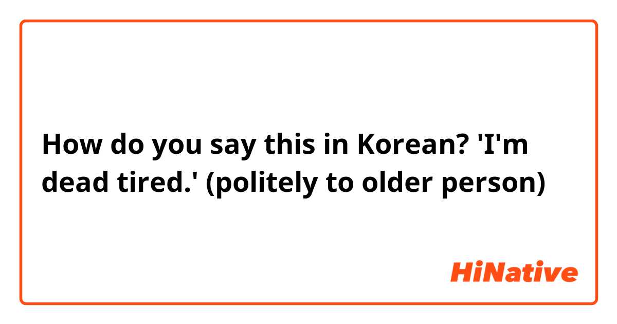How do you say this in Korean? 'I'm dead tired.' (politely to older person)