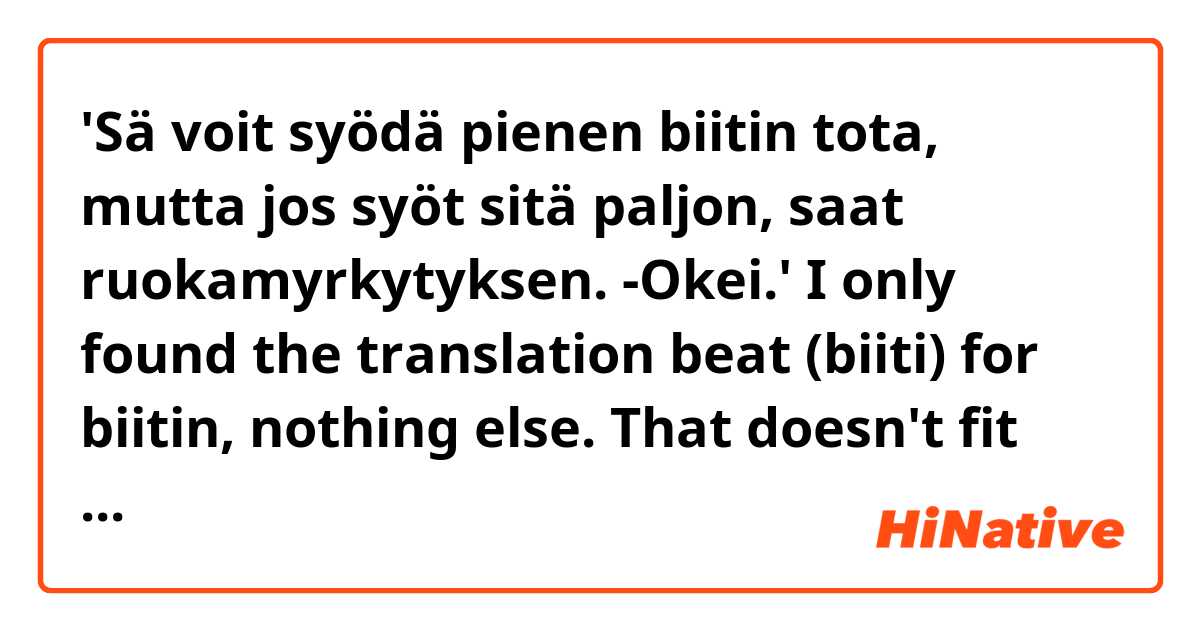 'Sä voit syödä pienen biitin tota, mutta jos syöt sitä paljon, saat ruokamyrkytyksen. -Okei.'

I only found the translation beat (biiti) for biitin, nothing else. That doesn't fit here at all, so the question is it a kind of finglish and means a bit? This would fit perfectly: (You can eat a little bit of this, but if you eat a lot of it, you'll get food poisoning. -Okay).

