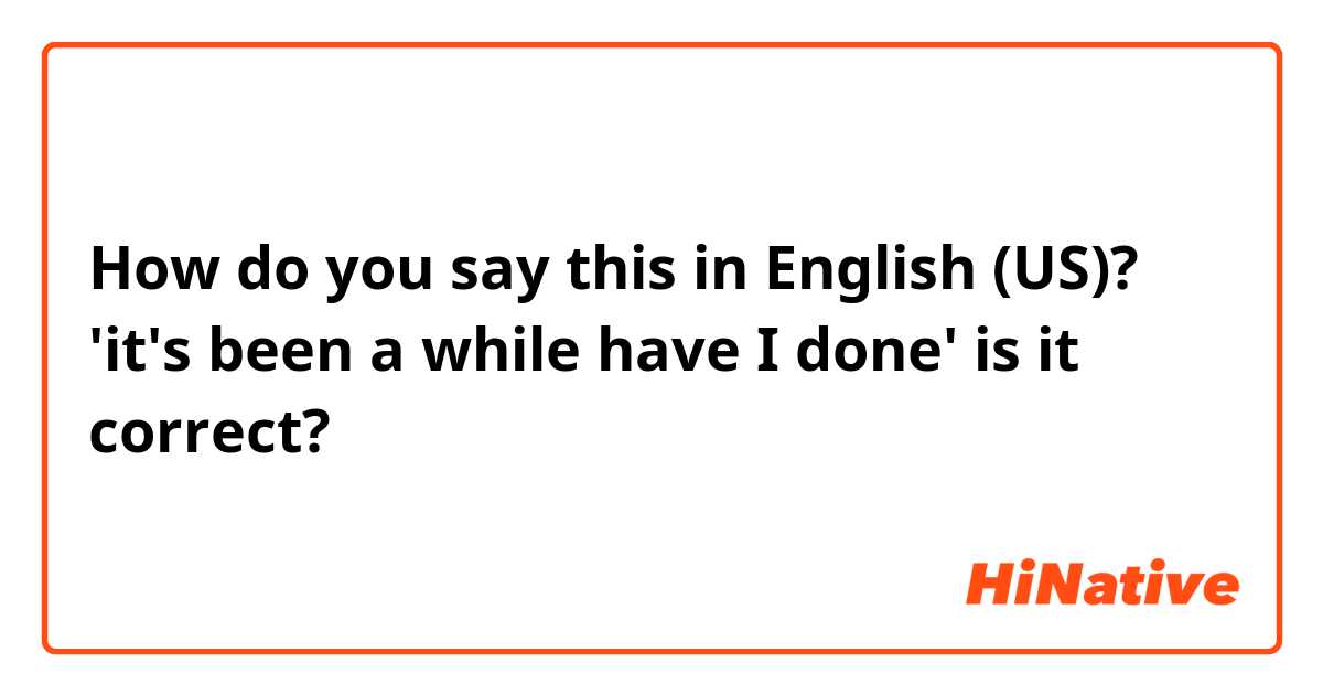 How do you say this in English (US)? 'it's been a while have I done' is it correct? 