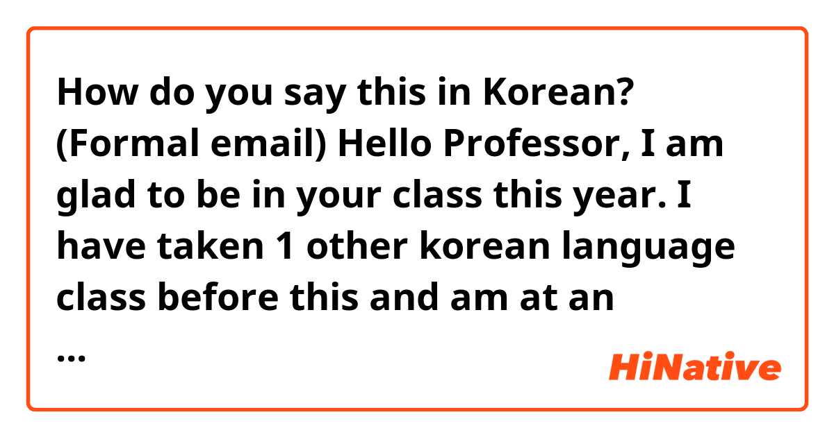 How do you say this in Korean? (Formal email)
Hello Professor,
I am glad to be in your class this year. I have taken 1 other korean language class before this and am at an advanced/intermediate level. I am hoping to expand my knowledge in this language and culture while in your class.