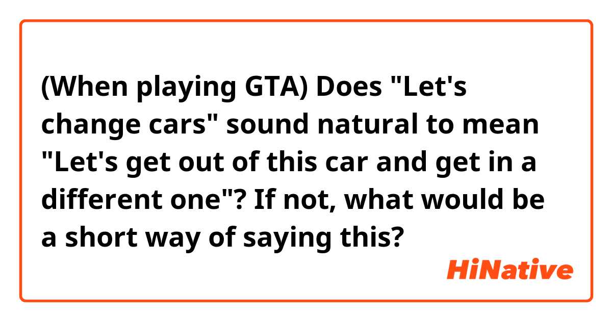 (When playing GTA) Does "Let's change cars" sound natural to mean "Let's get out of this car and get in a different one"? If not, what would be a short way of saying this?