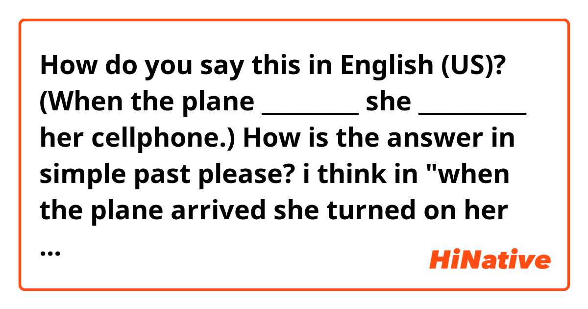 How do you say this in English (US)? (When the plane _________ she __________ her cellphone.)

How is the answer in simple past please?  i think in "when the plane arrived she turned on her cellphone" it would be correct? 