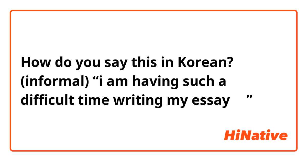 How do you say this in Korean? (informal) “i am having such a difficult time writing my essayㅠㅠ”