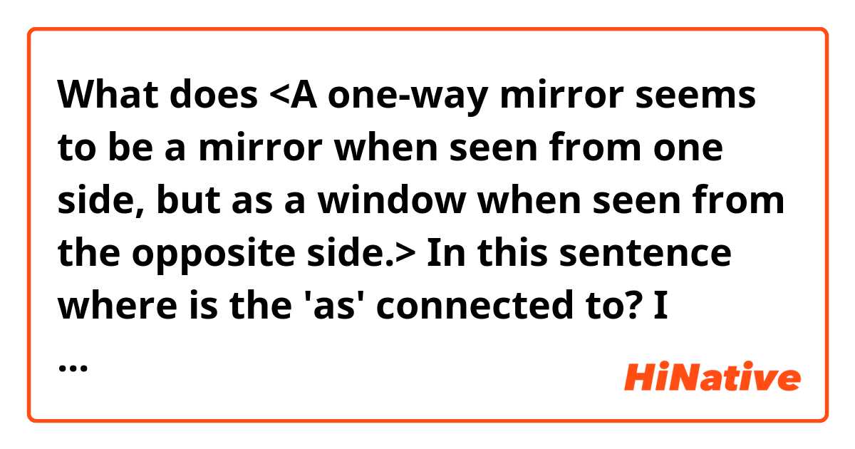 What does <A one-way mirror seems to be a mirror when seen from one side, but as a window when seen from the opposite side.>

In this sentence where is the 'as' connected to?
I thought 'seems as a window' but there is no usage like this in a dictionary. Help me~

 mean?