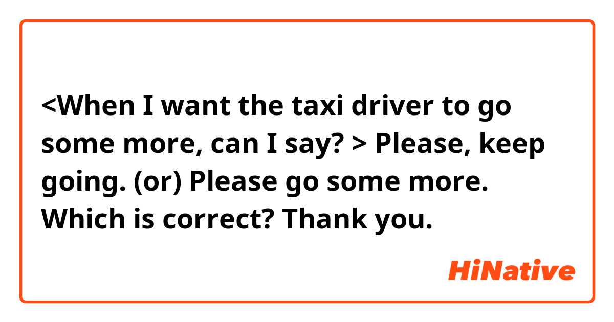 <When I want the taxi driver to go some more, can I say? > 

Please, keep going.  (or) 
Please go some more. 

Which is correct? Thank you. 