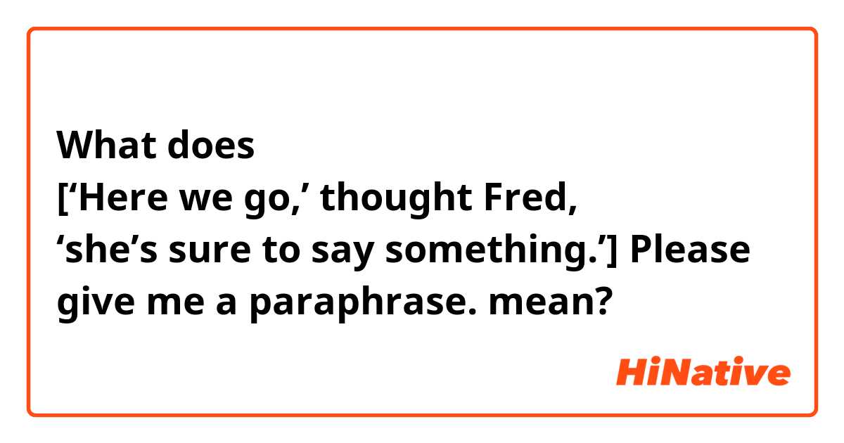 What does [‘Here we go,’ thought Fred, ‘she’s sure to say something.’] 


Please give me a paraphrase. mean?