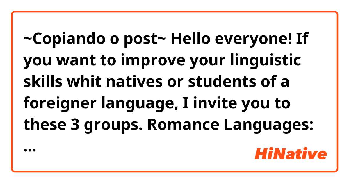 ~Copiando o post~
Hello everyone!
If you want to improve your linguistic skills whit natives or students of a foreigner language, I invite you to these 3 groups.

Romance Languages:
https://chat.whatsapp.com/JMs66BaVoSS82frNqxB0Dz
「Spanish, English, French, Italian, Romanian, Portuguese, Napolitan, etc.」

Multi linguistic:
https://chat.whatsapp.com/GZNbXEcjrkv89Rv9jyzBFM
「English, Spanish, Chinese, Russian, Hindi, Turkish, etc.」

Asian Languages:
https://chat.whatsapp.com/2iVaTsIaLhh4Th2tbc9YrU
「Chinese, Japanese, Korean, Arabic, Hindi, etc.」
