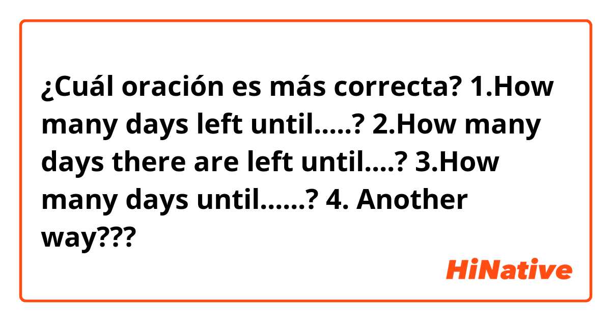 ¿Cuál oración es más correcta?
1.How many days left until.....?
2.How many days there are left until....?
3.How many days until......?
4. Another way???
