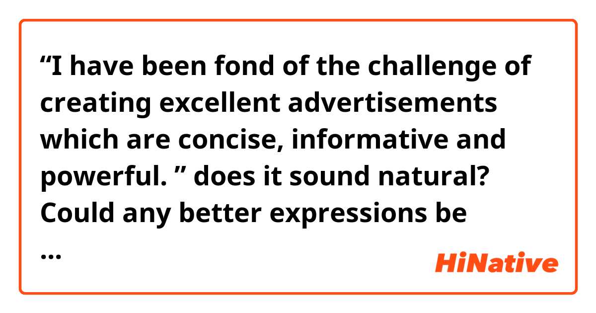 ​​“I have been fond of the challenge of creating excellent advertisements which are concise, informative and powerful. 
” does it sound natural? Could any better expressions be offered? Thx!