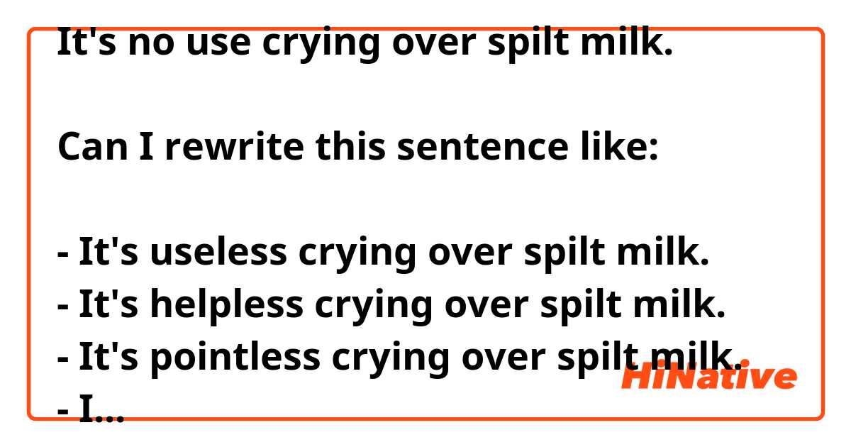 ​​It's no use crying over spilt milk.

Can I rewrite this sentence like:

- It's useless crying over spilt milk.
- It's helpless crying over spilt milk.
- It's pointless crying over spilt milk.
- It's no use to cry over spilt milk.
- It's no help to cry over spilt milk.
- It's no point to cry over spilt milk.
 
Is there any written wrong?