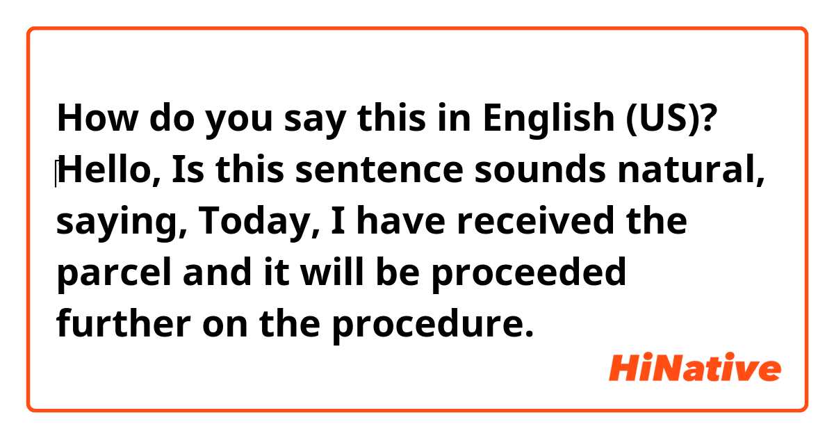 How do you say this in English (US)? ​‎Hello, Is this sentence sounds natural, saying, Today, I have received the parcel and it will be proceeded further on the procedure. 