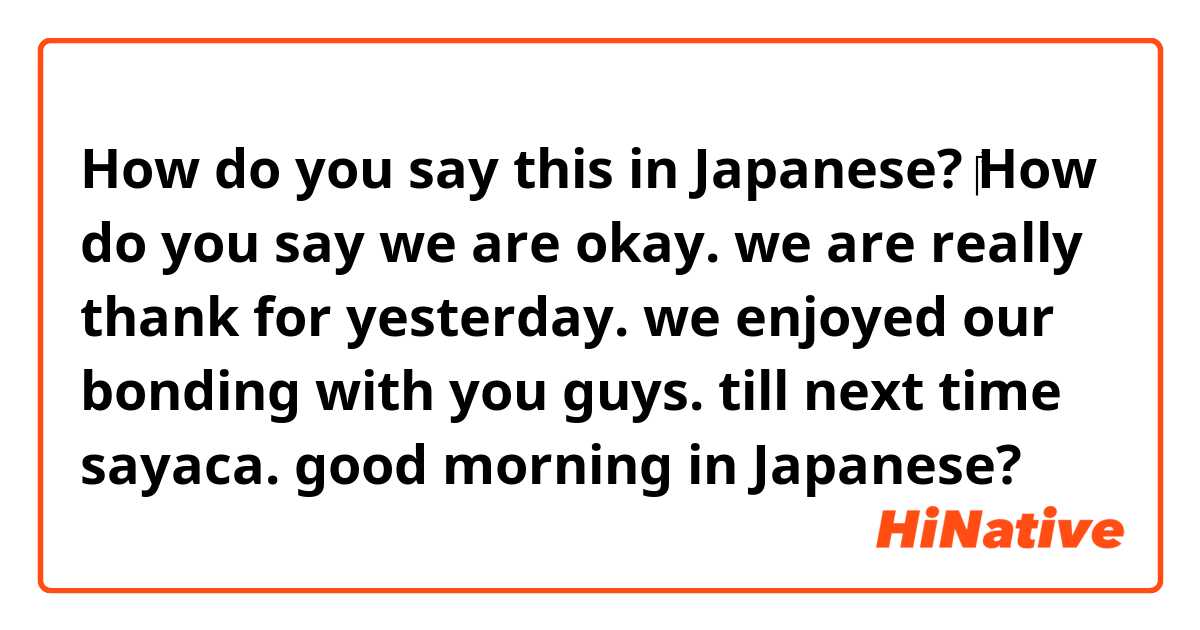 How do you say this in Japanese? ​‎How do you say we are okay. we are really thank for yesterday. we enjoyed our bonding with you guys. till next time sayaca. good morning in Japanese?