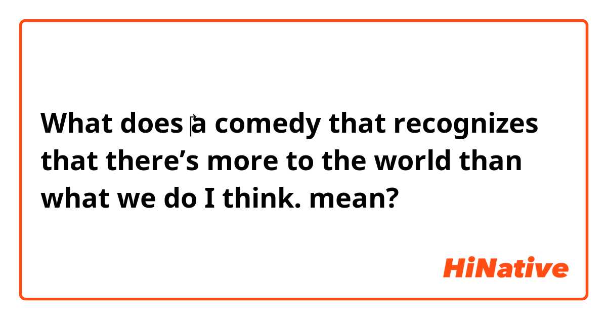 What does ​‎a comedy that recognizes that there’s more to the world than what we do I think.  mean?
