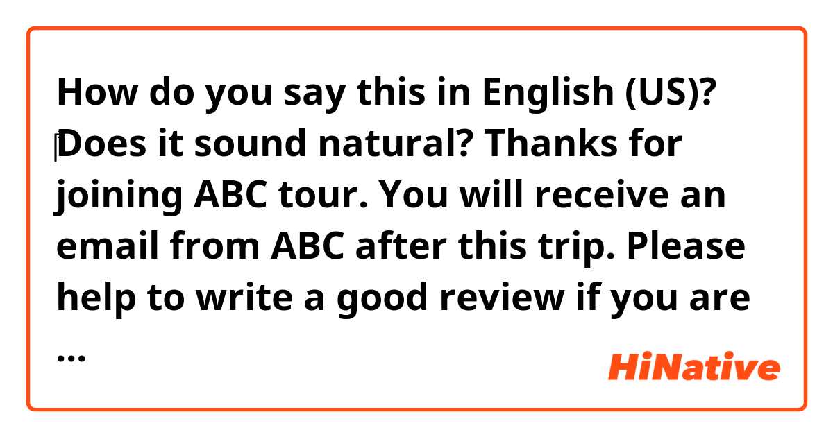 How do you say this in English (US)? ‎‎‎‎‎‎‎‎‎‎Does it sound natural? 
Thanks for joining ABC tour. You will receive an email from ABC after this trip. Please help to write a good review if you are satisfied with our service.