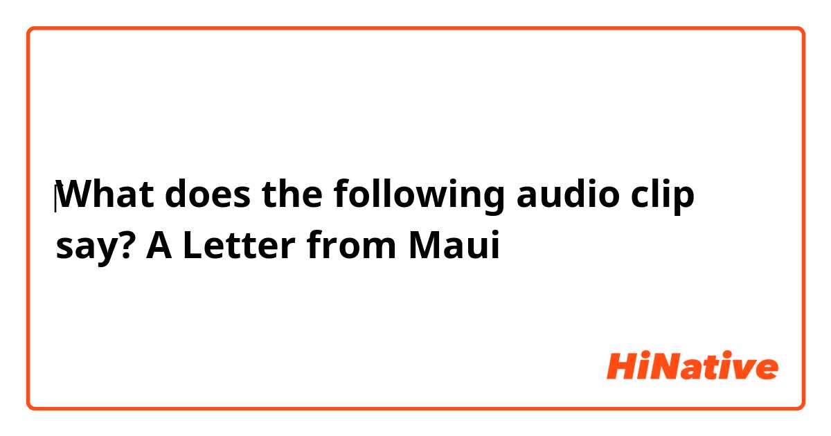 ❪‎‎‎‎What does the following audio clip say?❫
A Letter from Maui